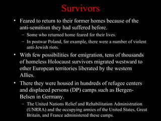 Survivors
• Feared to return to their former homes because of the
  anti-semitism they had suffered before.
   – Some who returned home feared for their lives.
   – In postwar Poland, for example, there were a number of violent
     anti-Jewish riots.
• With few possibilities for emigration, tens of thousands
  of homeless Holocaust survivors migrated westward to
  other European territories liberated by the western
  Allies.
• There they were housed in hundreds of refugee centers
  and displaced persons (DP) camps such as Bergen-
  Belsen in Germany.
   – The United Nations Relief and Rehabilitation Administration
     (UNRRA) and the occupying armies of the United States, Great
     Britain, and France administered these camps.
 