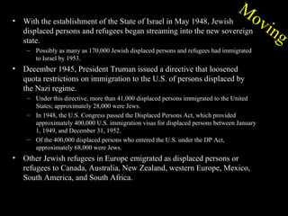 M
                                                                                      ov
•   With the establishment of the State of Israel in May 1948, Jewish
    displaced persons and refugees began streaming into the new sovereign                   ing
    state.
     – Possibly as many as 170,000 Jewish displaced persons and refugees had immigrated
       to Israel by 1953.
•   December 1945, President Truman issued a directive that loosened
    quota restrictions on immigration to the U.S. of persons displaced by
    the Nazi regime.
     – Under this directive, more than 41,000 displaced persons immigrated to the United
       States; approximately 28,000 were Jews.
     – In 1948, the U.S. Congress passed the Displaced Persons Act, which provided
       approximately 400,000 U.S. immigration visas for displaced persons between January
       1, 1949, and December 31, 1952.
     – Of the 400,000 displaced persons who entered the U.S. under the DP Act,
       approximately 68,000 were Jews.
•   Other Jewish refugees in Europe emigrated as displaced persons or
    refugees to Canada, Australia, New Zealand, western Europe, Mexico,
    South America, and South Africa.
 