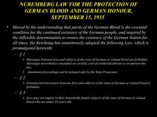 NUREMBERG LAW FOR THE PROTECTION OF
        GERMAN BLOOD AND GERMAN HONOUR,
               SEPTEMBER 15, 1935
•   Moved by the understanding that purity of the German Blood is the essential
    condition for the continued existence of the German people, and inspired by
    the inflexible determination to ensure the existence of the German Nation for
    all times, the Reichstag has unanimously adopted the following Law, which is
    promulgated herewith:
     – §1
         1. Marriages between Jews and subjects of the state of German or related blood are forbidden.
            Marriages nevertheless concluded are invalid, even if conducted abroad to circumvent this
            law.
         2. Annulment proceedings can be initiated only by the State Prosecutor.
     – §2
         1. Extramarital intercourse between Jews and subjects of the state of German or related blood is
            forbidden.
     – §3
         1. Jews may not employ in their households female subjects of the state of German or related
            blood who are under 45 years old.
 