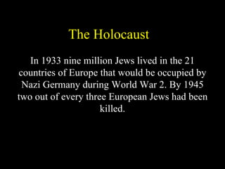 The Holocaust
   In 1933 nine million Jews lived in the 21
countries of Europe that would be occupied by
 Nazi Germany during World War 2. By 1945
two out of every three European Jews had been
                     killed.
 