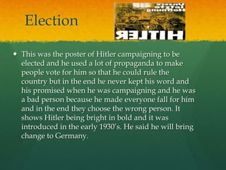 Election

 This was the poster of Hitler campaigning to be
  elected and he used a lot of propaganda to make
  people vote for him so that he could rule the
  country but in the end he never kept his word and
  his promised when he was campaigning and he was
  a bad person because he made everyone fall for him
  and in the end they choose the wrong person. It
  shows Hitler being bright in bold and it was
  introduced in the early 1930’s. He said he will bring
  change to Germany.
 