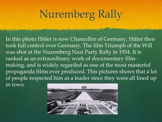 Nuremberg Rally

In this photo Hitler is now Chancellor of Germany. Hitler then
took full control over Germany. The film Triumph of the Will
was shot at the Nuremberg Nazi Party Rally in 1934. It is
ranked as an extraordinary work of documentary film-
making, and is widely regarded as one of the most masterful
propaganda films ever produced. This pictures shows that a lot
of people respected him as a leader since they were all lined up
in rows.
 