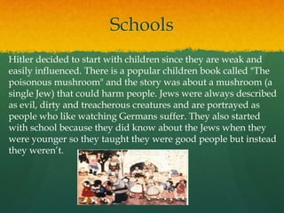 Schools
Hitler decided to start with children since they are weak and
easily influenced. There is a popular children book called "The
poisonous mushroom" and the story was about a mushroom (a
single Jew) that could harm people. Jews were always described
as evil, dirty and treacherous creatures and are portrayed as
people who like watching Germans suffer. They also started
with school because they did know about the Jews when they
were younger so they taught they were good people but instead
they weren’t.
 