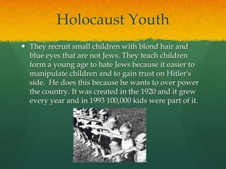 Holocaust Youth
 They recruit small children with blond hair and
  blue eyes that are not Jews. They teach children
  form a young age to hate Jews because it easier to
  manipulate children and to gain trust on Hitler's
  side. He does this because he wants to over power
  the country. It was created in the 1920 and it grew
  every year and in 1993 100,000 kids were part of it.
 