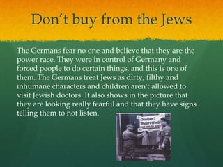 Don’t buy from the Jews
The Germans fear no one and believe that they are the
power race. They were in control of Germany and
forced people to do certain things, and this is one of
them. The Germans treat Jews as dirty, filthy and
inhumane characters and children aren't allowed to
visit Jewish doctors. It also shows in the picture that
they are looking really fearful and that they have signs
telling them to not listen.
 