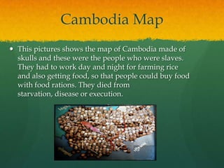 Cambodia Map
 This pictures shows the map of Cambodia made of
  skulls and these were the people who were slaves.
  They had to work day and night for farming rice
  and also getting food, so that people could buy food
  with food rations. They died from
  starvation, disease or execution.
 