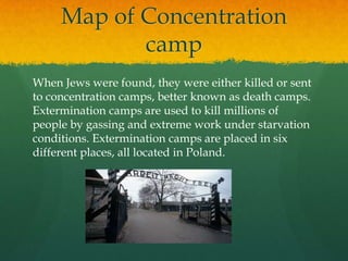 Map of Concentration
            camp
When Jews were found, they were either killed or sent
to concentration camps, better known as death camps.
Extermination camps are used to kill millions of
people by gassing and extreme work under starvation
conditions. Extermination camps are placed in six
different places, all located in Poland.
 