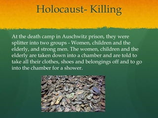 Holocaust- Killing

At the death camp in Auschwitz prison, they were
splitter into two groups - Women, children and the
elderly, and strong men. The women, children and the
elderly are taken down into a chamber and are told to
take all their clothes, shoes and belongings off and to go
into the chamber for a shower.
 