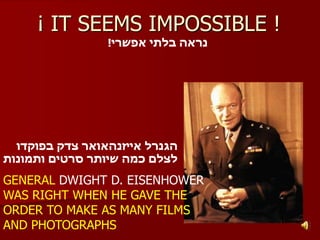 ¡ IT SEEMS IMPOSSIBLE !
                 !‫נראה בלתי אפשרי‬




  ‫הגנרל אייזנהאואר צדק בפוקדו‬
‫לצלם כמה שיותר סרטים ותמונות‬

GENERAL DWIGHT D. EISENHOWER
WAS RIGHT WHEN HE GAVE THE
ORDER TO MAKE AS MANY FILMS
AND PHOTOGRAPHS
 