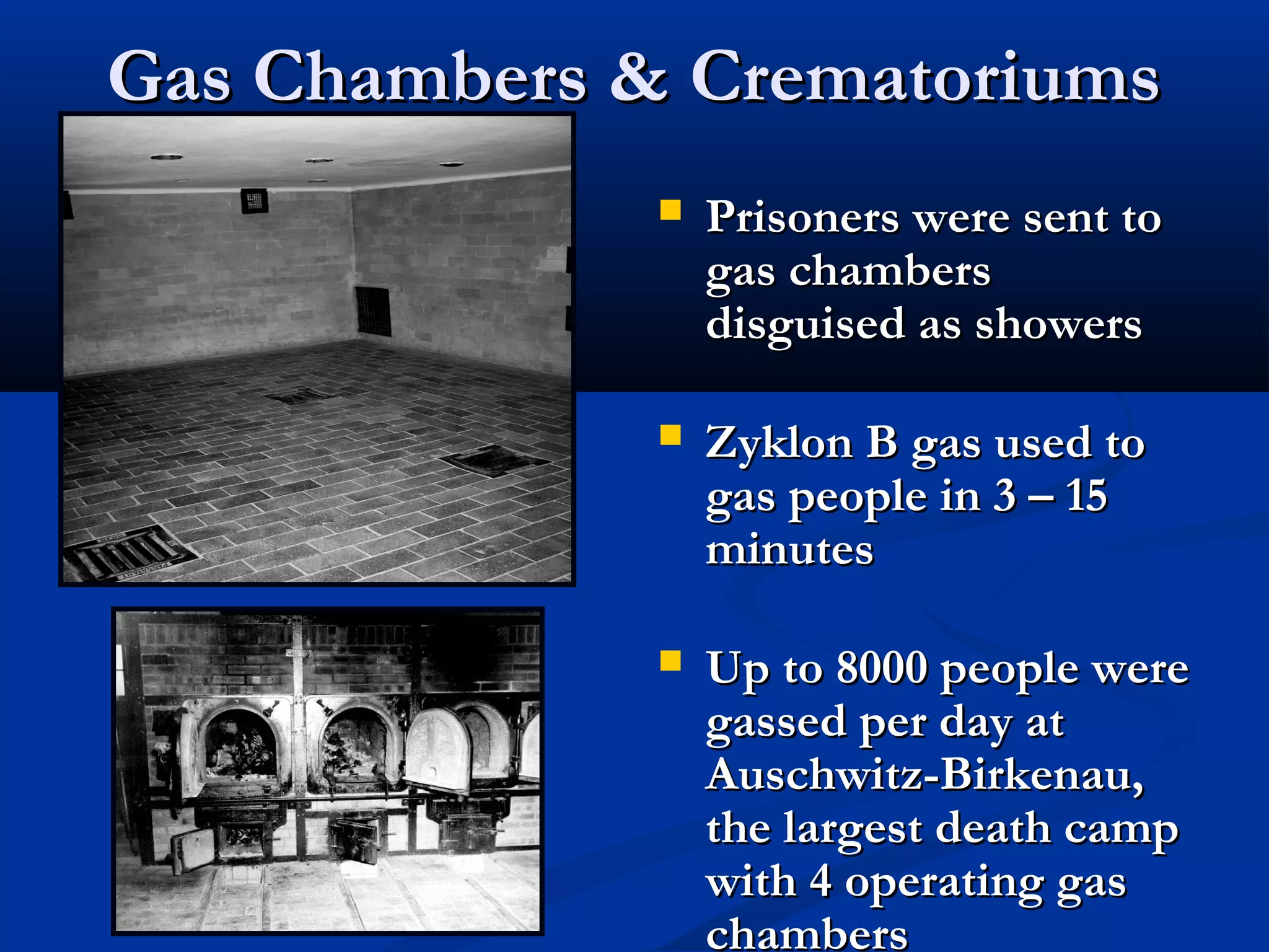 Gas Chambers & CrematoriumsGas Chambers & Crematoriums
 Prisoners were sent toPrisoners were sent to
gas chambersgas chambers
disguised as showersdisguised as showers
 Zyklon B gas used toZyklon B gas used to
gas people in 3 – 15gas people in 3 – 15
minutesminutes
 Up to 8000 people wereUp to 8000 people were
gassed per day atgassed per day at
Auschwitz-Birkenau,Auschwitz-Birkenau,
the largest death campthe largest death camp
with 4 operating gaswith 4 operating gas
chamberschambers
 