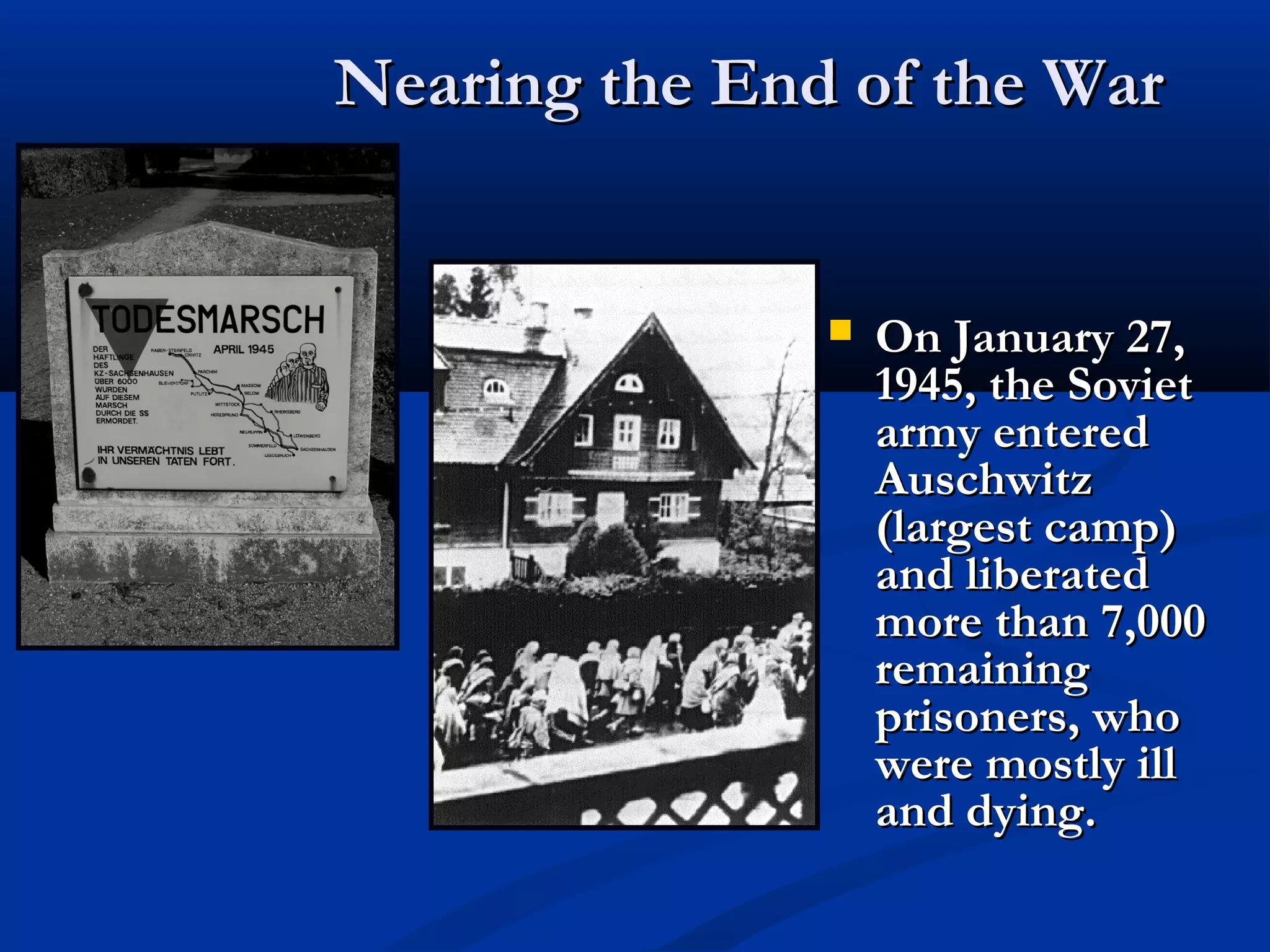 Nearing the End of the WarNearing the End of the War
 On January 27,On January 27,
1945, the Soviet1945, the Soviet
army enteredarmy entered
AuschwitzAuschwitz
(largest camp)(largest camp)
and liberatedand liberated
more than 7,000more than 7,000
remainingremaining
prisoners, whoprisoners, who
were mostly illwere mostly ill
and dying.and dying.
 