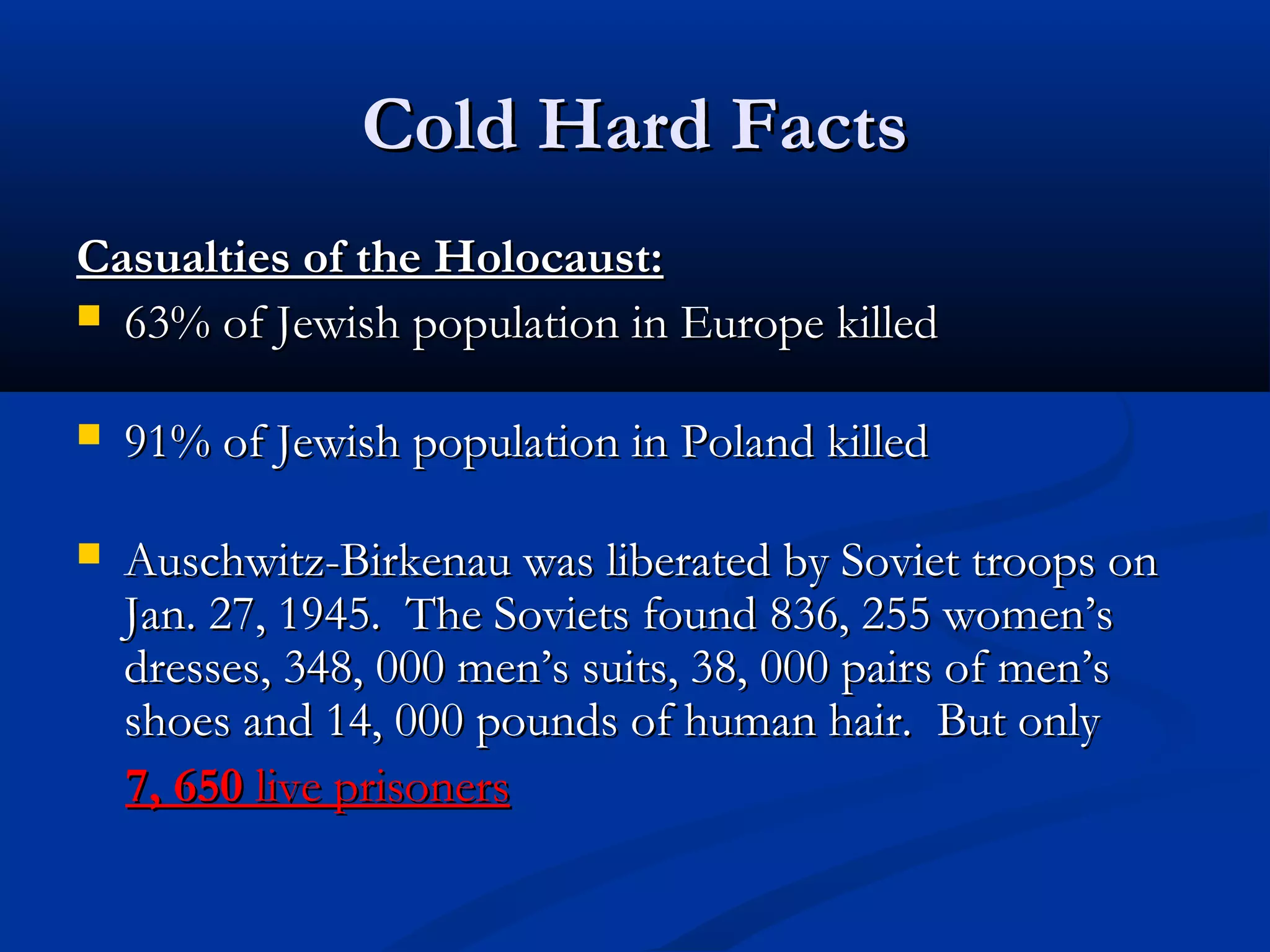 Cold Hard FactsCold Hard Facts
Casualties of the Holocaust:Casualties of the Holocaust:
 63% of Jewish population in Europe killed63% of Jewish population in Europe killed
 91% of Jewish population in Poland killed91% of Jewish population in Poland killed
 Auschwitz-Birkenau was liberated by Soviet troops onAuschwitz-Birkenau was liberated by Soviet troops on
Jan. 27, 1945. The Soviets found 836, 255 women’sJan. 27, 1945. The Soviets found 836, 255 women’s
dresses, 348, 000 men’s suits, 38, 000 pairs of men’sdresses, 348, 000 men’s suits, 38, 000 pairs of men’s
shoes and 14, 000 pounds of human hair. But onlyshoes and 14, 000 pounds of human hair. But only
7, 6507, 650 live prisonerslive prisoners
 
