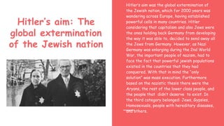 Hitler’s aim: The
global extermination
of the Jewish nation
Hitler’s aim was the global extermination of
the Jewish nation, which for 2000 years was
wandering across Europe, having established
powerful cells in many countries. Hitler
considering that capitalism and also Jews were
the ones holding back Germany from developing
the way it was able to, decided to send away all
the Jews from Germany. However, as Nazi
Germany was enlarging during the 2nd World
War, the important people of nazism, had to
face the fact that powerful jewish populations
existed in the countries that they had
conquered. With that in mind the “only
solution” was mass execution. Furthermore
based on the nazistic thesis there were the
Aryans, the rest of the lower class people, and
the people that didn’t deserve to exist. In
the third category belonged: Jews, Gypsies,
Homosexuals, people with hereditary diseases,
and others.
 