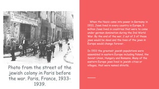 Photo from the street of the
jewish colony in Paris before
the war. Paris, France, 1933-
1939.
When the Nazis came into power in Germany in
1933, Jews lived in every country in Europe. 9
million Jews lived in countries that were to come
under german domination during the 2nd World
War. By the end of the war, 2 out of 3 of these
jews would be dead and the lives of the jews in
Europe would change forever.
In 1933 the greatest jewish populations were
assembled in eastern Europe including Poland, the
Soviet Union, Hungary and Romania. Many of the
eastern Europe jews lived in jewish cities or
villages, that were named shtetls.
 