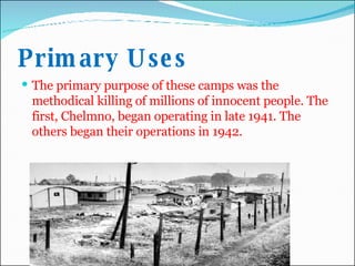 Primary Uses The primary purpose of these camps was the methodical killing of millions of innocent people. The first, Chelmno, began operating in late 1941. The others began their operations in 1942.  