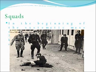 Squads In the beginning of the systematic mass murder of Jews, Nazis used mobile killing squads called  Einsatzgruppen. 