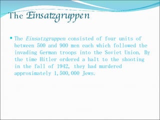 The  Einsatzgruppen The  Einsatzgruppen  consisted of four units of between 500 and 900 men each which followed the invading German troops into the Soviet Union. By the time Hitler ordered a halt to the shooting in the fall of 1942, they had murdered approximately 1,500,000 Jews.  