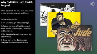 Why Did Hitler Hate Jewish
People?
Hitler believed the idea that Jews were
to blame for Germany’s problems.
He blamed them for :
1: His failure to get into art college.
2 : Taking the jobs of ‘real Germans’
when he was unemployed, penniless
and homeless.
3:The ‘stab in the back’ myth and the
loss of WW1.
4: Being part of the Communist
conspiracy to take over Germany.
 