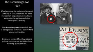 The Nuremberg Laws
1935
After becoming the undisputed leader of
Germany in 1934, Hitler and the Nazis
immediately began to discriminate and
persecute the Jewish population
throughout Germany.
The Nuremberg Laws ordered all Jews
to be registered and wear a Star of David
whenever in public.
Jews were removed from key jobs and
political positions and forbidden from
marrying ‘pure Germans’.
 
