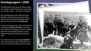 Einsatzgruppen c 1939
Einsatzgruppen were German death squads.
They swept up after the German army killing
the ‘racially impure’… EG: Jews and Gypsies.
The Einsatsgruppen was made up of four
battalion sized operational groups. Many
believe that this systematic killing of Jews
was the first step of the ‘Final Solution’.
At first, shooting was the most common form
of killing but Heinrich Himmler, noting the
stress that the shootings on his own soldiers
(and the cost of bullets) decided a more
efficient method of killing was needed by
1941.
The result was the a mobile gas chamber or
truck. This pumped carbon monoxide from
the truck's exhaust to kill those in the back.
 