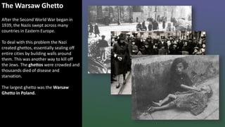 The Warsaw Ghetto
After the Second World War began in
1939, the Nazis swept across many
countries in Eastern Europe.
To deal with this problem the Nazi
created ghettos, essentially sealing off
entire cities by building walls around
them. This was another way to kill off
the Jews. The ghettos were crowded and
thousands died of disease and
starvation.
The largest ghetto was the Warsaw
Ghetto in Poland.
 