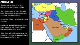Afterwards
The American and Soviet armies
liberated the death camps in 1945.
There are accounts of Jewish inmates
killing their German prison guards with
their bare hands and shovels.
Local Polish villagers were forced to bury
the dead.
In 1948 the state of Israel was created.
Many Jews returned their homeland
after almost 2000 years of exile.
The creation of Israel has caused great
tension in the region as Arabs who lived
in this area were forced out.
 
