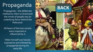 Propaganda – the deliberate
method to infect or brainwash
the minds of people was an
underlying factor behind the
Holocaust.
All layers of German society
were impacted or
influenced by it.
Hitter himself was heavily
exposed to and infested by
propaganda during his
early life.
 