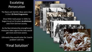 Escalating
Persecution
The Nazis anti-Semitic ideas were clear
in their 25 Point Programme.
Once Hitler took power in 1934, he
began to act on his plans to eliminate
Jews from German society.
As the Nazi dictatorship strengthened
measures taken against the Jews would
get more and more severe.
Ultimately they would solve the ‘Jewish
problem’ with the
‘Final Solution’
 