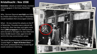 Kristallnacht : Nov 1938
Overview : attacks on Jewish shops, business
and synagogues in Germany, November
1938.
Why : German Dipomat vom Rath was killed
by a Polish Jew in Paris on the 7th November.
Joseph Goebbels then encouraged violence.
What : SS men started the attacks on the 9th
of November. The police were ordered not
to stop this. Over two days and nights more
than 1,000 synagogues and 7500 business
were burned or damaged. 91 Jews killed and
Some 30,000 Jewish males aged 16 to 60
sent to the new concentration camps.
This event became known as Kristallnacht or
‘Crystal Night’ or ‘Night Of Broken Glass.’
This name symbolized the final shattering of
Jewish existence in Germany.
 