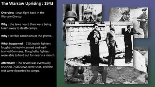 The Warsaw Uprising : 1943
Overview : Jews fight back in the
Warsaw Ghetto.
Why : the Jews heard they were being
taken away to death camps.
Why : terrible conditions in the ghetto.
What happened : 750 Jewish fighters
fought the heavily armed and well-
trained Germans. The ghetto fighters
were able to hold out for nearly a month.
Aftermath : The revolt was eventually
crushed. 7,000 Jews were shot, and the
rest were deported to camps.
 