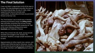 The Final Solution
It was not Hitler’s original plan to kill all the Jews in
Europe. This idea developed only after the start of
the Second World War. On July 17, 1941, Hitler
tasked SS chief Heinrich Himmler with
responsibility to physically eliminate any perceived
threats to German rule.
The ‘Final Solution’ was to build new or develop
existing concentration camps into killing centres.
Jews and other minorities from all over Europe
were to be sent to these death camps by rail. Two
of the most infamous killing centres were
Auschwitz and Treblinka in Poland.
When they arrived, the old, weak, young and sick
would be sent straight to the ‘showers’ for
execution. Healthier, stronger people would be set
to work.
Approximately six million Jewish men, women, and
children were killed during the Holocaust. Usually
this was done by poisoning hundreds of people at a
time in gas chambers with Zyklon B poison pellets.
 