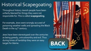 Throughout history Jewish people have been
unfairly blamed for things they were not
responsible for.This is called scapegoating.
For example, Jews were wrongly accused of
poisoning weather wells and spreading the Black
Death in the 14th century.
Jews have been stereotyped over the centuries
as being greedy, untrustworthy and evil.Thus
during times of hardship they were an easy
target for blame.
 