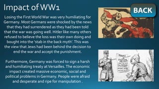 Losing the FirstWorld War was very humiliating for
Germany. Most Germans were shocked by the news
that they had surrendered as they had been told
that the war was going well. Hitler like many others
refused to believe the loss was their own doing and
bought into the ‘stab in the back myth’.This was
the view that Jews had been behind the decision to
end the war and accept the punishment.
Furthermore, Germany was forced to sign a harsh
and humiliating treaty atVersailles.The economic
impact created massive economic, social and
political problems in Germany. People were afraid
and desperate and ripe for manipulation .
 