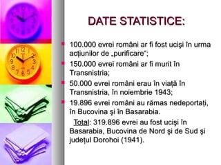 DATE STATISTICE:








100.000 evrei români ar fi fost ucişi în urma
acţiunilor de „purificare“;
150.000 evrei români ar fi murit în
Transnistria;
50.000 evrei români erau în viaţă în
Transnistria, în noiembrie 1943;
19.896 evrei români au rămas nedeportaţi,
în Bucovina şi în Basarabia.
Total: 319.896 evrei au fost ucişi în
Basarabia, Bucovina de Nord şi de Sud şi
judeţul Dorohoi (1941).

 