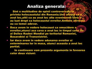 Analiza generala:
Sint o multitudine de opinii controversate in
privinta holocaustului din Romania.Unii afirma ca a
avut loc,altii ca au avut loc alte evenimente care sau luat drept ca holocaustul evreilor.Ambele afirmatii
au ca temei adevar.
• Daca avem in vedere holocaust ca omucidere a
evreilor,atunci asa ceva a avut loc in timpul celui deal Doilea Razboi Mondial pe teritoriul Romaniei,
Basarabiei si Transnistriei.
• Iar daca avem in vedere adunarea evreilor si
exterminarea lor in masa, atunci aceasta a avut loc
partial.
In continuare vom prezenta argumente in favoarea
celor doua viziuni:

 