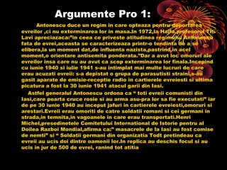Argumente Pro 1:
Antonescu duce un regim in care opteaza pentru deportarea
evreilor ,ci nu exterminarea lor in masa.In 1972,la Haifa,profesorul Th.
Lavi apreciazaca:”in ceea ce priveste atitudinea regimului Antonescu
fata de evrei,aceasta se caracterizeaza printr-o tendinta de a se
elibera,la un moment dat,de influenta nazista,pastrind,in acel
moment,o orientare antisemita ponderata.”Dar a avut loc omoruri ale
evreilor insa care nu au avut ca scop exterminarea lor finala.Incepind
cu iunie 1940 si iulie 1941 s-au intimplat mai multe lucruri de care
erau acuzati evreii: s-a depistat o grupa de parasutisti straini,s-au
gasit aparate de emisie-receptie radio in cartierele evreiesti si ultima
picatura a fost la 30 iunie 1941 atacul garii din Iasi.
Astfel generalul Antonescu ordona ca “ toti evreii comunisti din
Iasi,care poarta cruce rosie si au arma asu-pra lor sa fie executati” iar
de pe 30 iunie 1940 au inceput jafuri in cartierele evreiesti,omoruri si
arestari.Evreii erau omoriti de catre soldatii romani si cei germani in
strada,in temnita,in vagoanele in care erau transportati.Henri
Michel,presedinetele Comitetului International de Istorie pentru al
Doilea Razboi Mondial,afirma ca:” masacrele de la Iasi au fost comise
de nemti” si “ Soldatii germani din organizatia Todt pretindeau ca
evreii au ucis doi dintre oamenii lor.In replica au deschis focul si au
ucis in jur de 500 de evrei, ranind tot atitia

 