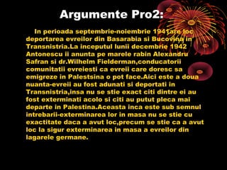 Argumente Pro2:
In perioada septembrie-noiembrie 1941are loc
deportarea evreilor din Basarabia si Bucovina in
Transnistria.La inceputul lunii decembrie 1942
Antonescu ii anunta pe marele rabin Alexandru
Safran si dr.Wilhelm Fielderman,conducatorii
comunitatii evreiesti ca evreii care doresc sa
emigreze in Palestsina o pot face.Aici este a doua
nuanta-evreii au fost adunati si deportati in
Transnistria,insa nu se stie exact citi dintre ei au
fost exterminati acolo si citi au putut pleca mai
departe in Palestina.Aceasta inca este sub semnul
intrebarii-exterminarea lor in masa nu se stie cu
exactitate daca a avut loc,precum se stie ca a avut
loc la sigur exterminarea in masa a evreilor din
lagarele germane.

 