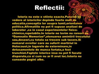Reflectii:
Istoria nu este o stiinta exacta.Punctul de
vedere al istoricilor depinde foarte mult de
educatia,conceptia lor asupra lumii,orientarea
politica.Afirmatiile nu pot fi supuse analizei de
laborator ,ca in cazul experimentelor fizicochimice,repetabile.In istorie ne lovim nu rareori de
“Damnatio Memoriae”,atenuarea amintirii trecutului
sau,deseori,cu totala sa trecere sub tacere.Si
numarul evreilor care au suferit martiriul in
Holocaust,in lagarele de exterminare,in
detasamentele de munca fortata,a fost
trunchiat.Faptele istorice insa nu pot fi facute
disparute,ca si cum nu ar fi avut loc.Istoria nu
cunoaste pagini albe.

 