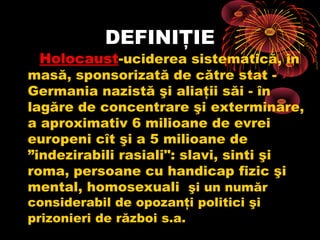 DEFINIŢIE

Holocaust-uciderea sistematică, în

masă, sponsorizată de către stat Germania nazistă şi aliaţii săi - în
lagăre de concentrare şi exterminare,
a aproximativ 6 milioane de evrei
europeni cît şi a 5 milioane de
”indezirabili rasiali": slavi, sinti şi
roma, persoane cu handicap fizic şi
mental, homosexuali şi un număr
considerabil de opozanţi politici şi
prizonieri de război s.a.

 