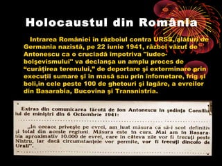 Holocaustul din România
Intrarea României în războiul contra URSS, alături de
Germania nazistă, pe 22 iunie 1941, război văzut de
Antonescu ca o cruciadă împotriva "iudeobolşevismului" va declanşa un amplu proces de
“curăţirea terenului,” de deportare şi exterminare prin
execuţii sumare şi în masă sau prin înfometare, frig şi
boli,în cele peste 100 de ghetouri şi lagăre, a evreilor
din Basarabia, Bucovina şi Transnistria.

 