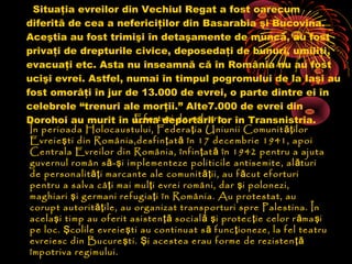 Situaţia evreilor din Vechiul Regat a fost oarecum
diferită de cea a nefericiţilor din Basarabia şi Bucovina.
Aceştia au fost trimişi în detaşamente de muncă, au fost
privaţi de drepturile civice, deposedaţi de bunuri, umiliţi,
evacuaţi etc. Asta nu înseamnă că în România nu au fost
ucişi evrei. Astfel, numai în timpul pogromului de la Iaşi au
fost omorâţi în jur de 13.000 de evrei, o parte dintre ei în
celebrele “trenuri ale morţii.” Alte7.000 de evrei din
Eforturi de salvare
Dorohoi au murit în urma deportării lor în Transnistria.
În perioada Holocaustului, Federa ţ ia Uniunii Comunit ăţ ilor
Evreie ş ti din România,desfin ţ at ă în 17 decembrie 1941, apoi
Centrala Evreilor din România, înfin ţ at ă în 1942 pentru a ajuta
guvernul român s ă - ş i implementeze politicile antisemite, al ături
de personalit ăţ i marcante ale comunit ăţ ii, au f ă cut eforturi
pentru a salva câ ţ i mai mul ţ i evrei români, dar ş i polonezi,
maghiari ş i germani refugia ţ i în România. Au protestat, au
corupt autorit ăţ ile, au organizat transporturi spre Palestina. În
acela ş i timp au oferit asisten ţă social ă ş i protec ţ ie celor r ă ma şi
pe loc. Ş colile evreie ş ti au continuat s ă func ţ ioneze, la fel teatru
evreiesc din Bucure ş ti. Ş i acestea erau forme de rezisten ţă
împotriva regimului.

 