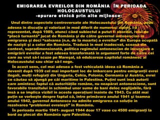 EMIGRAREA EVREILOR DIN ROMÂNIA ÎN PERIOADA
HOLOCAUSTULUI
-epurare etnică prin alte mijloaceUnul dintre aspectele controversate ale Holocaustului din România, adus
adesea în discuţie şi valorizat în mod diferit de numeroşi autori, l-a
reprezentat, după 1989, atunci când subiectul a putut fi abordat, rolul de
“placă turnantă” jucat de România şi de către guvernul antonescian în
emigrarea şi deci “salvarea (n.n. de la moarte) a evreilor” din Europa ocupată
de nazişti şi a celor din România. Tradusă în mod inadecvat, scoasă din
context, supradimensionată, politica regimului antonescian de încurajare a
emigrării evreilor a fost adesea transformată în argument forte de către cei
care au vrut să-l scuze pe Mareşal, să edulcoreze capitolul românesc al
Holocaustului sau chiar să-l nege.
În acest sens, cel mai adesea a fost vehiculată ideea că România a
devenit după 1939 cel mai important loc de îmbarcare pentru emigranţii evrei
ilegali, mulţi refugiaţi din Ungaria, Cehia, Polonia, Germania şi Austria, evrei
ce căutau să ajungă pe căi maritime în Palestina. Puţini sunt însă autorii
care amintesc faptul că autorităţile române, nu neapărat antonesciene, sunt
favorabile tranzitului în schimbul unor sume de bani deloc neglijabile, fără
însă a se implica vizibil în aceste operaţiuni înainte de 1943. Cu atât mai
puţin se vorbeşte despre faptul că, între primăvara anului 1941 şi toamna
anului 1942, guvernul Antonescu nu admite emigrarea ca soluţie în
rezolvarea “problemei evreieşti” în România.
În perioada martie 1941- august 1944 doar 17 vase cu 4500 emigranţi la
bord au plecat din România spre Palestina.

 