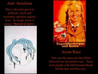 Anti -SemitismAnti -Semitism
This is the term given to
political, social and
economic agitation against
Jews. In simple terms it
means ‘Hatred of Jews’.
Aryan RaceAryan Race
This was the name of what Hitler
believed was the perfect race. These
were people with full German blood,
blonde hair and blue eyes.
 