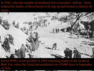 Soviet POWs at forced labor in 1943 exhuming bodies in the ravine at
Babi Yar, where the Nazis had murdered over 33,000 Jews in September
of 1941.
In 1943, when the number of murdered Jews exceeded 1 million. Nazis
ordered the bodies of those buried to be dug up and burned to destroy all
traces.
 