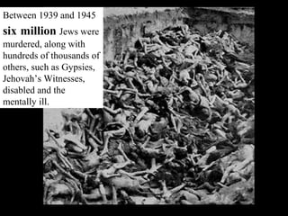 Between 1939 and 1945
six million Jews were
murdered, along with
hundreds of thousands of
others, such as Gypsies,
Jehovah’s Witnesses,
disabled and the
mentally ill.
 