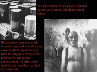Part of a stockpile of Zyklon-B poison
gas pellets found at Majdanek death
camp.
Before poison gas was used ,
Jews were gassed in mobile gas
vans. Carbon monoxide gas
from the engine’s exhaust was
fed into the sealed rear
compartment. Victims were
dead by the time they reached
the burial site.
 