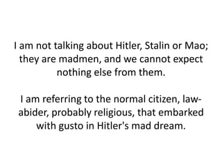 I am not talking about Hitler, Stalin or Mao;
  they are madmen, and we cannot expect
          nothing else from them.

 I am referring to the normal citizen, law-
 abider, probably religious, that embarked
     with gusto in Hitler's mad dream.
 