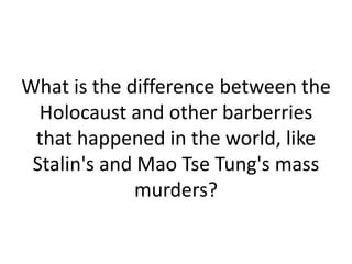 What is the difference between the
  Holocaust and other barberries
 that happened in the world, like
 Stalin's and Mao Tse Tung's mass
             murders?
 