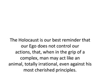 The Holocaust is our best reminder that
      our Ego does not control our
   actions, that, when in the grip of a
      complex, man may act like an
animal, totally irrational, even against his
       most cherished principles.
 