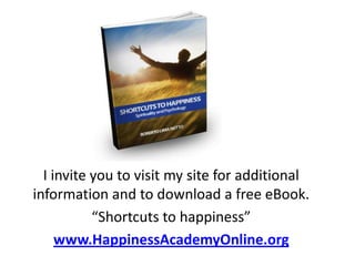 I invite you to visit my site for additional
information and to download a free eBook.
           “Shortcuts to happiness”
     www.HappinessAcademyOnline.org
 